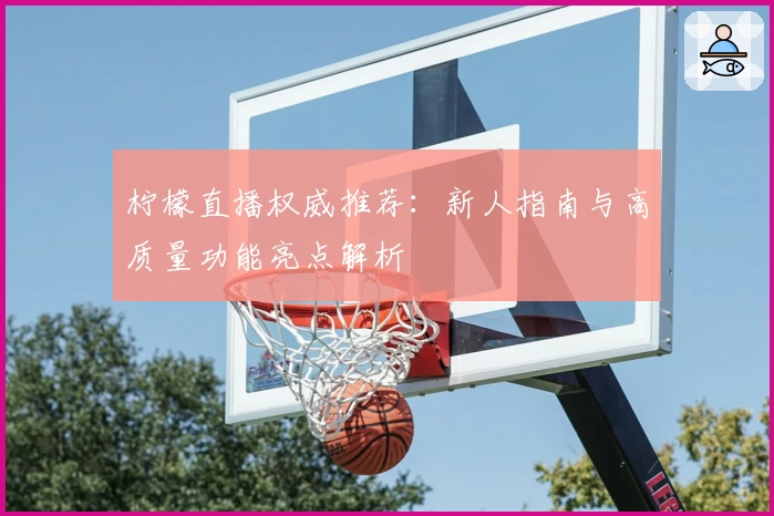 柠檬直播权威推荐：新人指南与高质量功能亮点解析