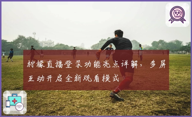 柠檬直播登录功能亮点详解，多屏互动开启全新观看模式