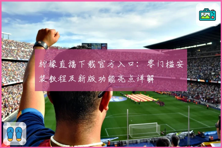 柠檬直播下载官方入口：零门槛安装教程及新版功能亮点详解