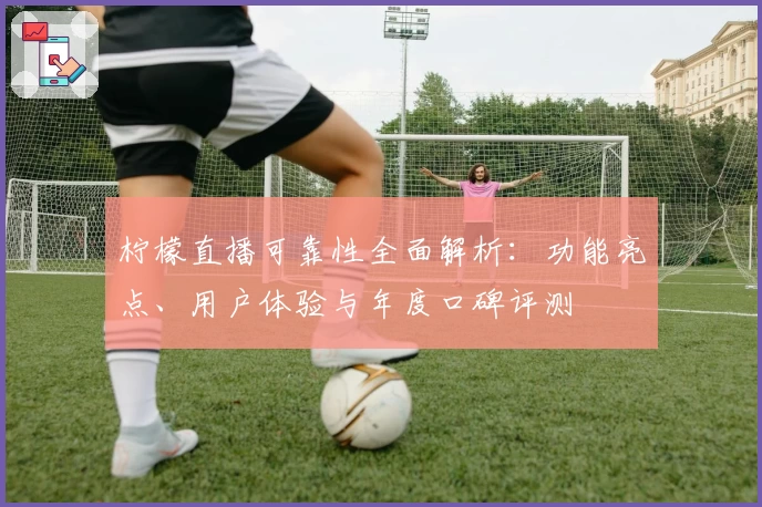 柠檬直播可靠性全面解析：功能亮点、用户体验与年度口碑评测