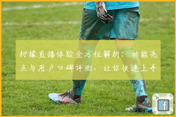 柠檬直播体验全方位解析：功能亮点与用户口碑评测，让你快速上手的新人必备指南