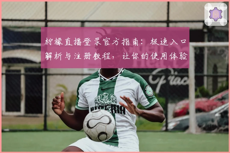 柠檬直播登录官方指南：极速入口解析与注册教程，让你的使用体验更便捷流畅