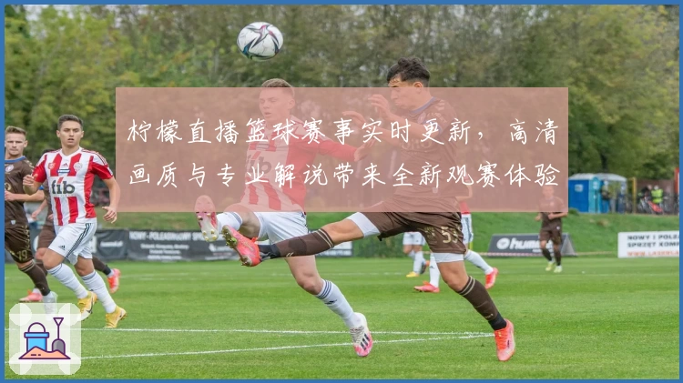 柠檬直播篮球赛事实时更新，高清画质与专业解说带来全新观赛体验