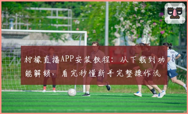 柠檬直播APP安装教程：从下载到功能解锁，看完秒懂新手完整操作流程