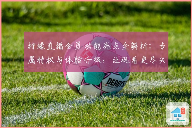 柠檬直播会员功能亮点全解析：专属特权与体验升级，让观看更尽兴