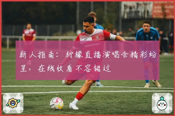 新人指南：柠檬直播演唱会精彩纷呈，在线收看不容错过