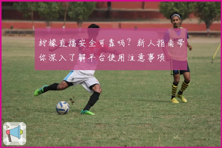 柠檬直播安全可靠吗?新人指南带你深入了解平台使用注意事项