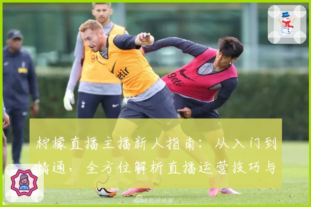 柠檬直播主播新人指南:从入门到精通,全方位解析直播运营技巧与经验