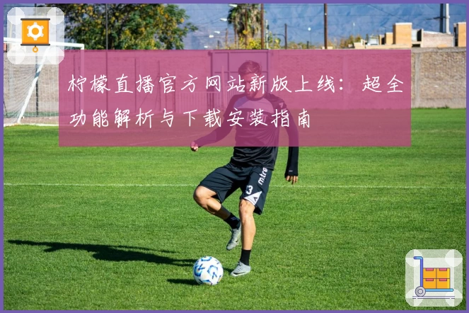 柠檬直播官方网站新版上线：超全功能解析与下载安装指南