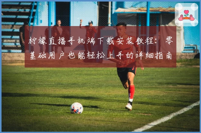 柠檬直播手机端下载安装教程：零基础用户也能轻松上手的详细指南