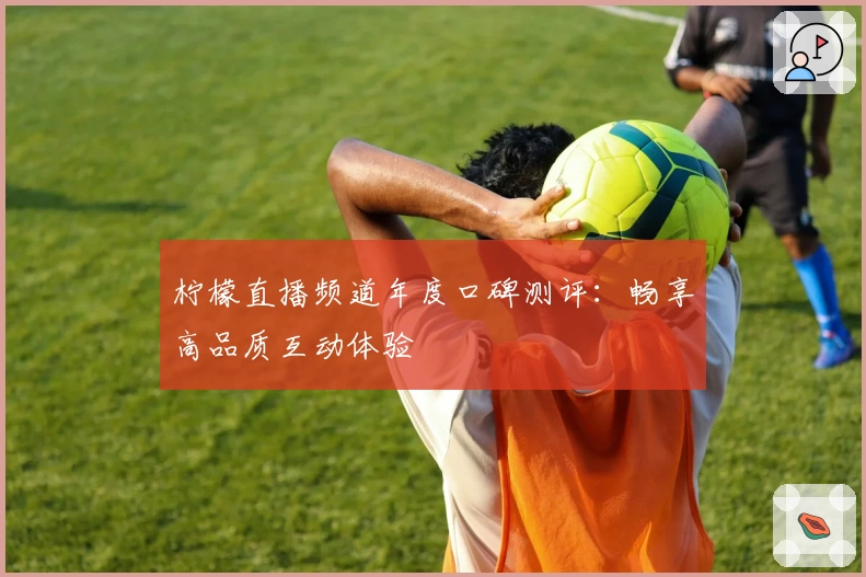 柠檬直播频道年度口碑测评：畅享高品质互动体验