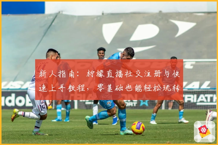 新人指南：柠檬直播社交注册与快速上手教程，零基础也能轻松玩转！