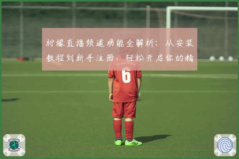 柠檬直播频道功能全解析：从安装教程到新手注册，轻松开启你的精彩直播体验