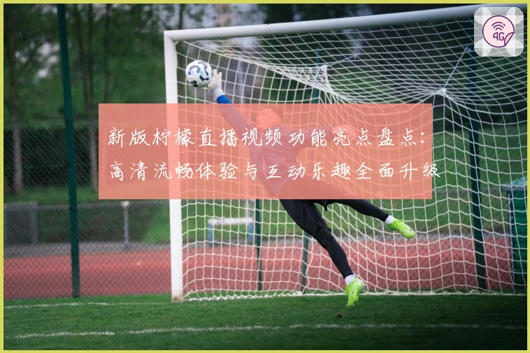 新版柠檬直播视频功能亮点盘点：高清流畅体验与互动乐趣全面升级