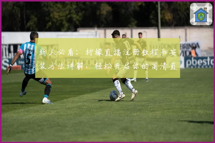 新人必看：柠檬直播注册教程和安装方法详解，轻松开启你的高清直播之旅