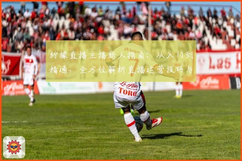 柠檬直播主播新人指南：从入门到精通，全方位解析直播运营技巧与经验