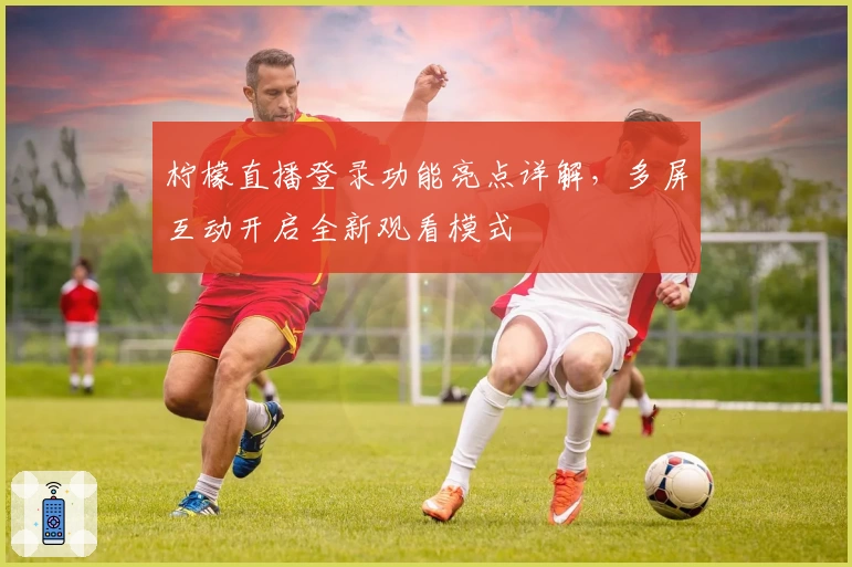 柠檬直播登录功能亮点详解，多屏互动开启全新观看模式